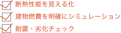 断熱性能を見える化
建物燃費を明確にシミュレーション
耐震・劣化チェック